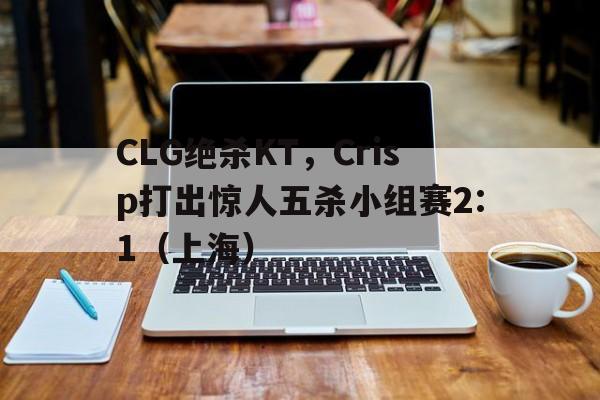 CLG绝杀KT，Crisp打出惊人五杀小组赛2:1（上海）